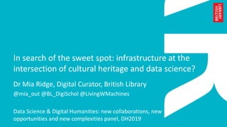 In search of the sweet spot: infrastructure at the
intersection of cultural heritage and data science?
Dr Mia Ridge, Digital Curator, British Library
@mia_out @BL_DigiSchol @LivingWMachines
Data Science & Digital Humanities: new collaborations, new
opportunities and new complexities panel, DH2019
 