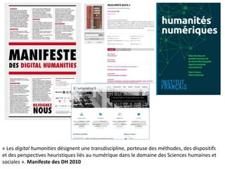 « Les digital humanities désignent une transdiscipline, porteuse des méthodes, des dispositifs
et des perspectives heuristiques liés au numérique dans le domaine des Sciences humaines et
sociales ». Manifeste des DH 2010
 