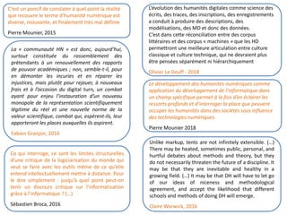 Ce qui interroge, ce sont les limites structurelles
d’une critique de la logiciarisation du monde qui
veut se faire avec les outils même de ce qu’elle
entend intellectuellement mettre à distance. Pour
le dire simplement : jusqu’à quel point peut-on
tenir un discours critique sur l’informatisation
grâce à l’informatique ? (…)
Sébastien Broca, 2016
La « communauté HN » est donc, aujourd’hui,
surtout constituée du rassemblement des
prétendants à un renouvellement des rapports
de pouvoir académiques ; non, semble-t-il, pour
en démonter les incuries et en réparer les
injustices, mais plutôt pour rejouer, à nouveaux
frais et à l’occasion du digital turn, un combat
ayant pour enjeu l’instauration d’un nouveau
monopole de la représentation scientifiquement
légitime du réel et une nouvelle norme de la
valeur scientifique, combat qui, espèrent-ils, leur
apporteront les places auxquelles ils aspirent.
Fabien Granjon, 2016
L’évolution des humanités digitales comme science des
écrits, des traces, des inscriptions, des enregistrements
a conduit à produire des descriptions, des
modélisations, des MD et donc des données.
C’est dans cette réconciliation entre des corpus
littéraires et des corpus « machines » que les HD
permettront une meilleure articulation entre culture
classique et culture technique, qui ne devraient plus
être pensées séparément ni hiérarchiquement
Olivier Le Deuff - 2018
C’est un poncif de constater à quel point la réalité
que recouvre le terme d’humanité numérique est
diverse, mouvante, et finalement très mal définie
Pierre Mounier, 2015
Le développement des humanités numériques comme
application du développement de l’informatique dans
un champ spécifique permet à la fois d’en éclairer les
ressorts profonds et d’interroger la place que peuvent
occuper les humanités dans des sociétés sous influence
des technologies numériques.
Pierre Mounier 2018
Unlike markup, tents are not infinitely extensible. (…)
There may be heated, sometimes public, personal, and
hurtful debates about methods and theory, but they
do not necessarily threaten the future of a discipline. It
may be that they are inevitable and healthy in a
growing field. (…) It may be that DH will have to let go
of our ideas of niceness and methodological
agreement, and accept the likelihood that different
schools and methods of doing DH will emerge.
Claire Warwick, 2016
 