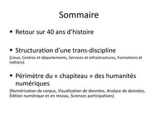 Sommaire
 Retour sur 40 ans d’histoire
 Structuration d’une trans-discipline
(Lieux, Centres et départements, Services et infrastructures, Formations et
métiers)
 Périmètre du « chapiteau » des humanités
numériques
(Numérisation de corpus, Visualisation de données, Analyse de données,
Édition numérique et en réseau, Sciences participatives)
 