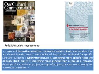 Réflexion sur les infrastructures
« a layer of information, expertise, standards, policies, tools, and services that
are shared broadly across communities of inquiry but developed for specific
scholarly purposes : cyberinfrastructure is something more specific than the
network itself, but it is something more general than a tool or a resource
developed for a particular project, a range of projects, or, even more broadly, for
a particular discipline. »
 
