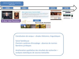 Literary and linguistic computing
1949-1970
R. Busa : Index Thomisticus
Constitution de corpus – études littéraires, linguistiques
Saisie fastidieuse
Premiers systèmes d’encodage : absence de normes
Barrières juridiques
Amélioration qualitative des résultats de recherche –
analyses statistiques de sources textuelles
1949- 1961-
1970-
1972- 1976
 
