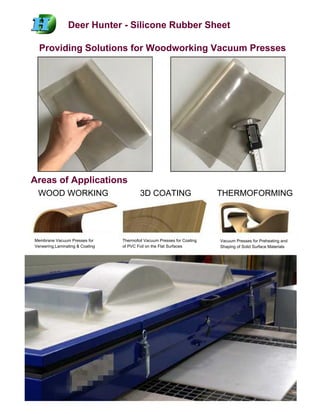 Deer Hunter - Silicone Rubber Sheet
Providing Solutions for Woodworking Vacuum Presses
Areas of Applications
WOOD WORKING 3D COATING THERMOFORMING
Membrane Vacuum Presses for
Veneering,Laminating & Coating
Thermofoil Vacuum Presses for Coating
of PVC Foil on the Flat Surfaces
Vacuum Presses for Preheating and
Shaping of Solid Surface Materials
 