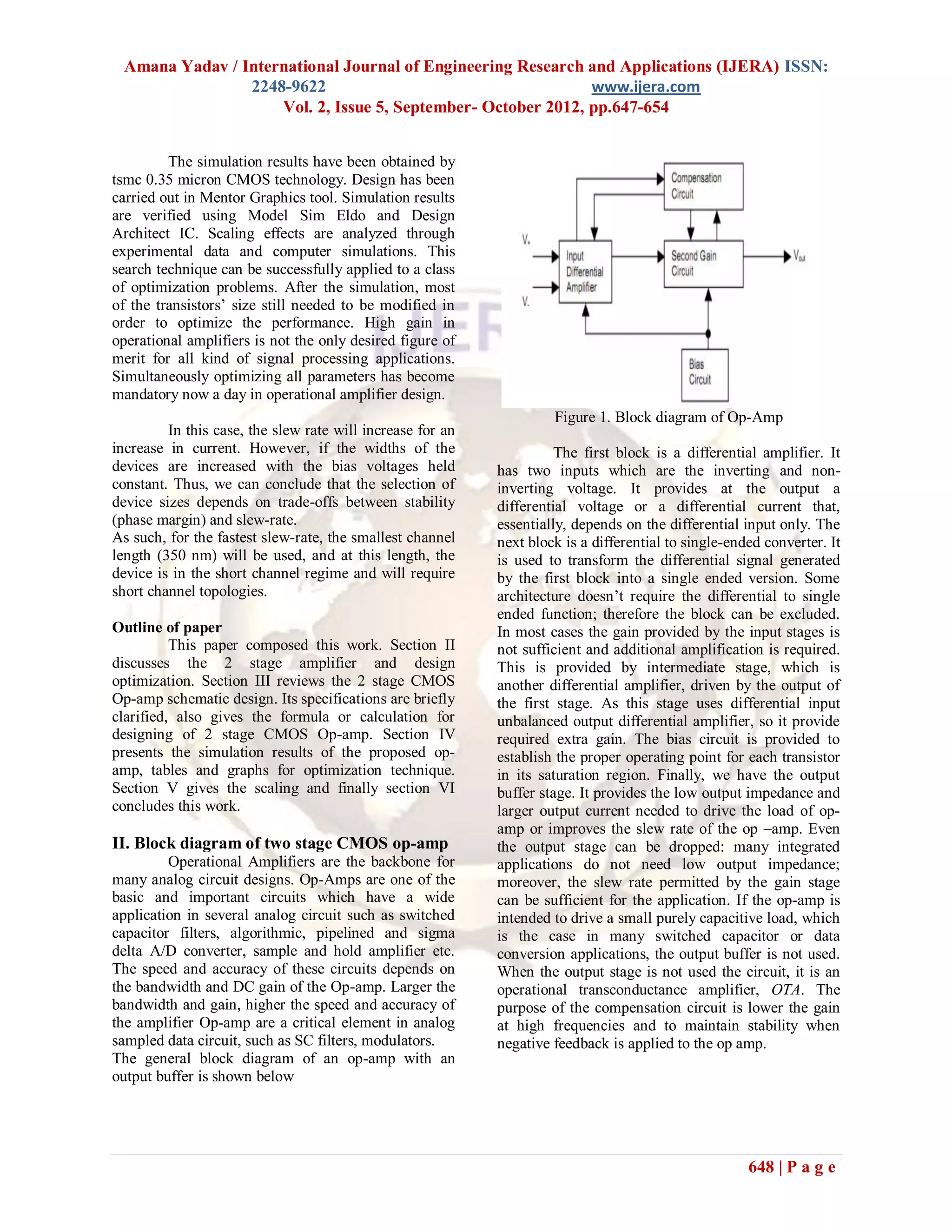 Amana Yadav / International Journal of Engineering Research and Applications (IJERA) ISSN:
                2248-9622                                     www.ijera.com
                    Vol. 2, Issue 5, September- October 2012, pp.647-654


         The simulation results have been obtained by
tsmc 0.35 micron CMOS technology. Design has been
carried out in Mentor Graphics tool. Simulation results
are verified using Model Sim Eldo and Design
Architect IC. Scaling effects are analyzed through
experimental data and computer simulations. This
search technique can be successfully applied to a class
of optimization problems. After the simulation, most
of the transistors’ size still needed to be modified in
order to optimize the performance. High gain in
operational amplifiers is not the only desired figure of
merit for all kind of signal processing applications.
Simultaneously optimizing all parameters has become
mandatory now a day in operational amplifier design.
                                                                     Figure 1. Block diagram of Op-Amp
         In this case, the slew rate will increase for an
increase in current. However, if the widths of the                    The first block is a differential amplifier. It
devices are increased with the bias voltages held           has two inputs which are the inverting and non-
constant. Thus, we can conclude that the selection of       inverting voltage. It provides at the output a
device sizes depends on trade-offs between stability        differential voltage or a differential current that,
(phase margin) and slew-rate.                               essentially, depends on the differential input only. The
As such, for the fastest slew-rate, the smallest channel    next block is a differential to single-ended converter. It
length (350 nm) will be used, and at this length, the       is used to transform the differential signal generated
device is in the short channel regime and will require      by the first block into a single ended version. Some
short channel topologies.                                   architecture doesn’t require the differential to single
                                                            ended function; therefore the block can be excluded.
Outline of paper                                            In most cases the gain provided by the input stages is
          This paper composed this work. Section II         not sufficient and additional amplification is required.
discusses the 2 stage amplifier and design                  This is provided by intermediate stage, which is
optimization. Section III reviews the 2 stage CMOS          another differential amplifier, driven by the output of
Op-amp schematic design. Its specifications are briefly     the first stage. As this stage uses differential input
clarified, also gives the formula or calculation for        unbalanced output differential amplifier, so it provide
designing of 2 stage CMOS Op-amp. Section IV                required extra gain. The bias circuit is provided to
presents the simulation results of the proposed op-         establish the proper operating point for each transistor
amp, tables and graphs for optimization technique.          in its saturation region. Finally, we have the output
Section V gives the scaling and finally section VI          buffer stage. It provides the low output impedance and
concludes this work.                                        larger output current needed to drive the load of op-
                                                            amp or improves the slew rate of the op –amp. Even
II. Block diagram of two stage CMOS op-amp                  the output stage can be dropped: many integrated
         Operational Amplifiers are the backbone for        applications do not need low output impedance;
many analog circuit designs. Op-Amps are one of the         moreover, the slew rate permitted by the gain stage
basic and important circuits which have a wide              can be sufficient for the application. If the op-amp is
application in several analog circuit such as switched      intended to drive a small purely capacitive load, which
capacitor filters, algorithmic, pipelined and sigma         is the case in many switched capacitor or data
delta A/D converter, sample and hold amplifier etc.         conversion applications, the output buffer is not used.
The speed and accuracy of these circuits depends on         When the output stage is not used the circuit, it is an
the bandwidth and DC gain of the Op-amp. Larger the         operational transconductance amplifier, OTA. The
bandwidth and gain, higher the speed and accuracy of        purpose of the compensation circuit is lower the gain
the amplifier Op-amp are a critical element in analog       at high frequencies and to maintain stability when
sampled data circuit, such as SC filters, modulators.       negative feedback is applied to the op amp.
The general block diagram of an op-amp with an
output buffer is shown below




                                                                                                      648 | P a g e
 