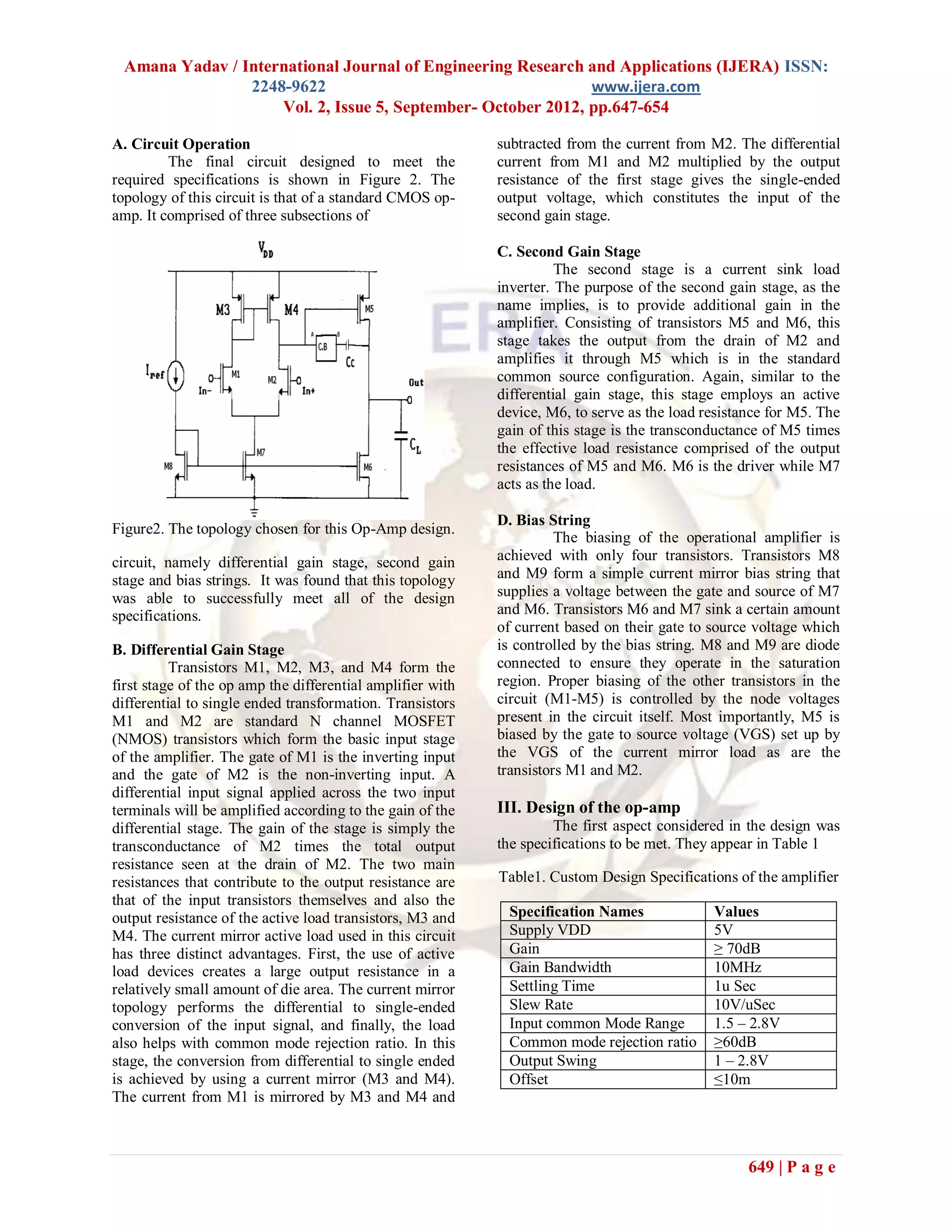 Amana Yadav / International Journal of Engineering Research and Applications (IJERA) ISSN:
                2248-9622                                     www.ijera.com
                    Vol. 2, Issue 5, September- October 2012, pp.647-654

A. Circuit Operation                                        subtracted from the current from M2. The differential
         The final circuit designed to meet the             current from M1 and M2 multiplied by the output
required specifications is shown in Figure 2. The           resistance of the first stage gives the single-ended
topology of this circuit is that of a standard CMOS op-     output voltage, which constitutes the input of the
amp. It comprised of three subsections of                   second gain stage.

                                                            C. Second Gain Stage
                                                                      The second stage is a current sink load
                                                            inverter. The purpose of the second gain stage, as the
                                                            name implies, is to provide additional gain in the
                                                            amplifier. Consisting of transistors M5 and M6, this
                                                            stage takes the output from the drain of M2 and
                                                            amplifies it through M5 which is in the standard
                                                            common source configuration. Again, similar to the
                                                            differential gain stage, this stage employs an active
                                                            device, M6, to serve as the load resistance for M5. The
                                                            gain of this stage is the transconductance of M5 times
                                                            the effective load resistance comprised of the output
                                                            resistances of M5 and M6. M6 is the driver while M7
                                                            acts as the load.

                                                            D. Bias String
Figure2. The topology chosen for this Op-Amp design.
                                                                      The biasing of the operational amplifier is
circuit, namely differential gain stage, second gain        achieved with only four transistors. Transistors M8
stage and bias strings. It was found that this topology     and M9 form a simple current mirror bias string that
was able to successfully meet all of the design             supplies a voltage between the gate and source of M7
specifications.                                             and M6. Transistors M6 and M7 sink a certain amount
                                                            of current based on their gate to source voltage which
B. Differential Gain Stage                                  is controlled by the bias string. M8 and M9 are diode
          Transistors M1, M2, M3, and M4 form the           connected to ensure they operate in the saturation
first stage of the op amp the differential amplifier with   region. Proper biasing of the other transistors in the
differential to single ended transformation. Transistors    circuit (M1-M5) is controlled by the node voltages
M1 and M2 are standard N channel MOSFET                     present in the circuit itself. Most importantly, M5 is
(NMOS) transistors which form the basic input stage         biased by the gate to source voltage (VGS) set up by
of the amplifier. The gate of M1 is the inverting input     the VGS of the current mirror load as are the
and the gate of M2 is the non-inverting input. A            transistors M1 and M2.
differential input signal applied across the two input
terminals will be amplified according to the gain of the    III. Design of the op-amp
differential stage. The gain of the stage is simply the              The first aspect considered in the design was
transconductance of M2 times the total output               the specifications to be met. They appear in Table 1
resistance seen at the drain of M2. The two main
resistances that contribute to the output resistance are    Table1. Custom Design Specifications of the amplifier
that of the input transistors themselves and also the
output resistance of the active load transistors, M3 and     Specification Names              Values
M4. The current mirror active load used in this circuit      Supply VDD                       5V
has three distinct advantages. First, the use of active      Gain                             ≥ 70dB
load devices creates a large output resistance in a          Gain Bandwidth                   10MHz
relatively small amount of die area. The current mirror      Settling Time                    1u Sec
topology performs the differential to single-ended           Slew Rate                        10V/uSec
conversion of the input signal, and finally, the load        Input common Mode Range          1.5 – 2.8V
also helps with common mode rejection ratio. In this         Common mode rejection ratio      ≥60dB
stage, the conversion from differential to single ended      Output Swing                     1 – 2.8V
is achieved by using a current mirror (M3 and M4).           Offset                           ≤10m
The current from M1 is mirrored by M3 and M4 and



                                                                                                    649 | P a g e
 