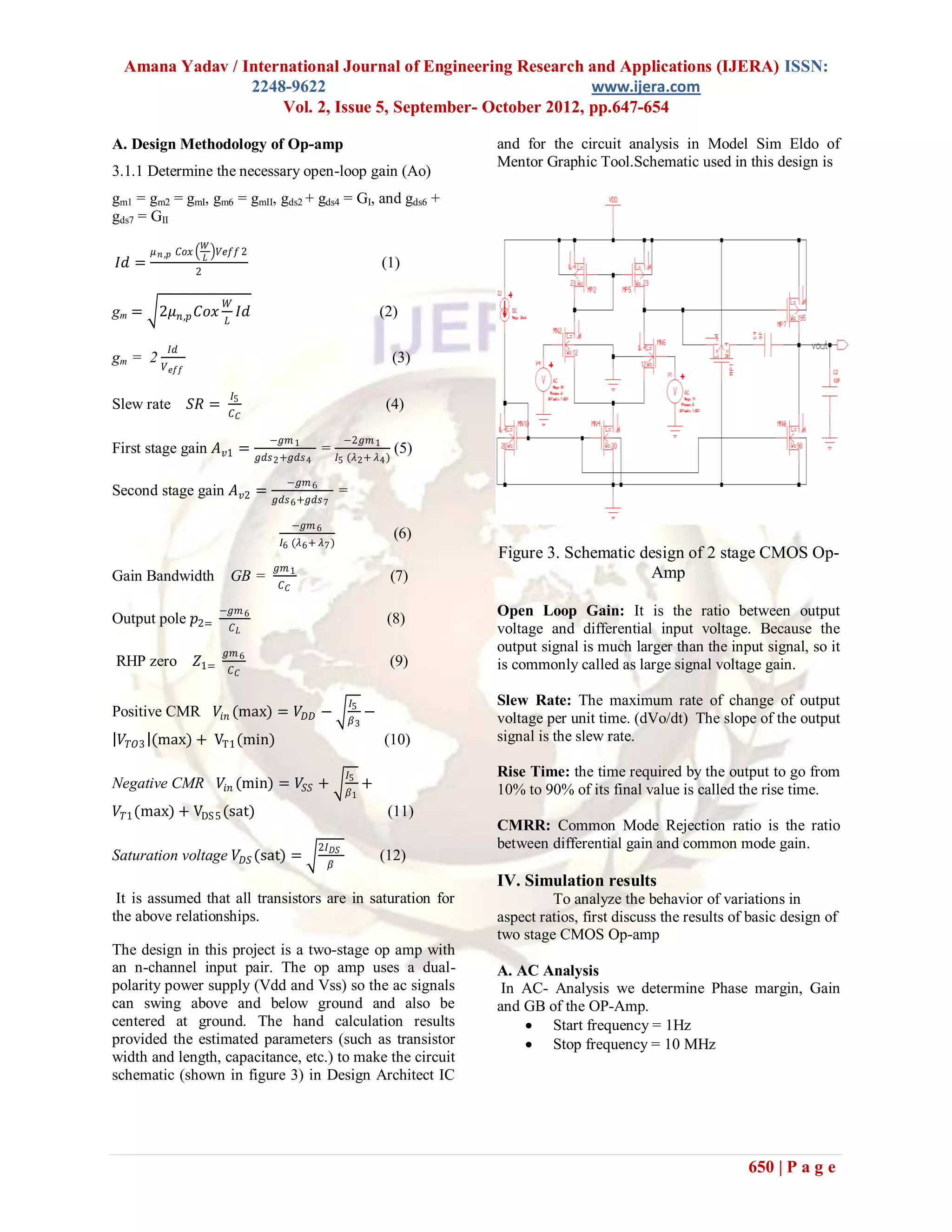 Amana Yadav / International Journal of Engineering Research and Applications (IJERA) ISSN:
                 2248-9622                                     www.ijera.com
                     Vol. 2, Issue 5, September- October 2012, pp.647-654

A. Design Methodology of Op-amp                                                       and for the circuit analysis in Model Sim Eldo of
                                                                                      Mentor Graphic Tool.Schematic used in this design is
3.1.1 Determine the necessary open-loop gain (Ao)
gm1 = gm2 = gmI, gm6 = gmII, gds2 + gds4 = GI, and gds6 +
gds7 = GII
                        𝑊
       𝜇 𝑛 ,𝑝 𝐶𝑜𝑥           𝑉𝑒𝑓𝑓 2
                        𝐿
𝐼𝑑 =                2
                                                                           (1)

                             𝑊
gm =     2𝜇 𝑛,𝑝 𝐶𝑜𝑥               𝐼𝑑                                       (2)
                             𝐿

           𝐼𝑑
gm = 2   𝑉 𝑒𝑓𝑓
                                                                                (3)

                                 𝐼5
Slew rate        𝑆𝑅 =            𝐶𝐶
                                                                            (4)

                                         −𝑔𝑚 1                 −2𝑔𝑚 1
First stage gain 𝐴 𝑣1 =                               =                         (5)
                                       𝑔𝑑𝑠 2 +𝑔𝑑𝑠 4           𝐼5 (𝜆 2 + 𝜆 4 )

                                             −𝑔𝑚 6
Second stage gain 𝐴 𝑣2 =                                      =
                                          𝑔𝑑𝑠 6 +𝑔𝑑𝑠 7

                                                 −𝑔𝑚 6
                                                                                (6)
                                            𝐼6 (𝜆 6 + 𝜆 7 )
                                                                                      Figure 3. Schematic design of 2 stage CMOS Op-
                                           𝑔𝑚 1
Gain Bandwidth                   GB =                                       (7)                            Amp
                                            𝐶𝐶

                            −𝑔𝑚 6                                                     Open Loop Gain: It is the ratio between output
Output pole 𝑝2=                                                             (8)
                                 𝐶𝐿                                                   voltage and differential input voltage. Because the
                             𝑔𝑚 6                                                     output signal is much larger than the input signal, so it
RHP zero            𝑍1=                                                     (9)       is commonly called as large signal voltage gain.
                                 𝐶𝐶


                                                                  𝐼5                  Slew Rate: The maximum rate of change of output
Positive CMR                𝑉𝑖𝑛 (max) = 𝑉 𝐷𝐷 −                         −              voltage per unit time. (dVo/dt) The slope of the output
                                                                  𝛽3
 𝑉 𝑇𝑂3 (max) + VT1 (min)                                                   (10)       signal is the slew rate.

                                                                 𝐼5                   Rise Time: the time required by the output to go from
Negative CMR                𝑉𝑖𝑛 (min) = 𝑉𝑆𝑆 +                          +              10% to 90% of its final value is called the rise time.
                                                                  𝛽1
𝑉 𝑇1 (max) + VDS 5 (sat)                                                    (11)
                                                                                      CMRR: Common Mode Rejection ratio is the ratio
                                                      2𝐼 𝐷𝑆                           between differential gain and common mode gain.
Saturation voltage 𝑉 𝐷𝑆 (sat) =                                            (12)
                                                         𝛽
                                                                                      IV. Simulation results
 It is assumed that all transistors are in saturation for                                      To analyze the behavior of variations in
the above relationships.                                                              aspect ratios, first discuss the results of basic design of
                                                                                      two stage CMOS Op-amp
The design in this project is a two-stage op amp with
an n-channel input pair. The op amp uses a dual-                                      A. AC Analysis
polarity power supply (Vdd and Vss) so the ac signals                                  In AC- Analysis we determine Phase margin, Gain
can swing above and below ground and also be                                          and GB of the OP-Amp.
centered at ground. The hand calculation results                                           Start frequency = 1Hz
provided the estimated parameters (such as transistor                                      Stop frequency = 10 MHz
width and length, capacitance, etc.) to make the circuit
schematic (shown in figure 3) in Design Architect IC




                                                                                                                                 650 | P a g e
 