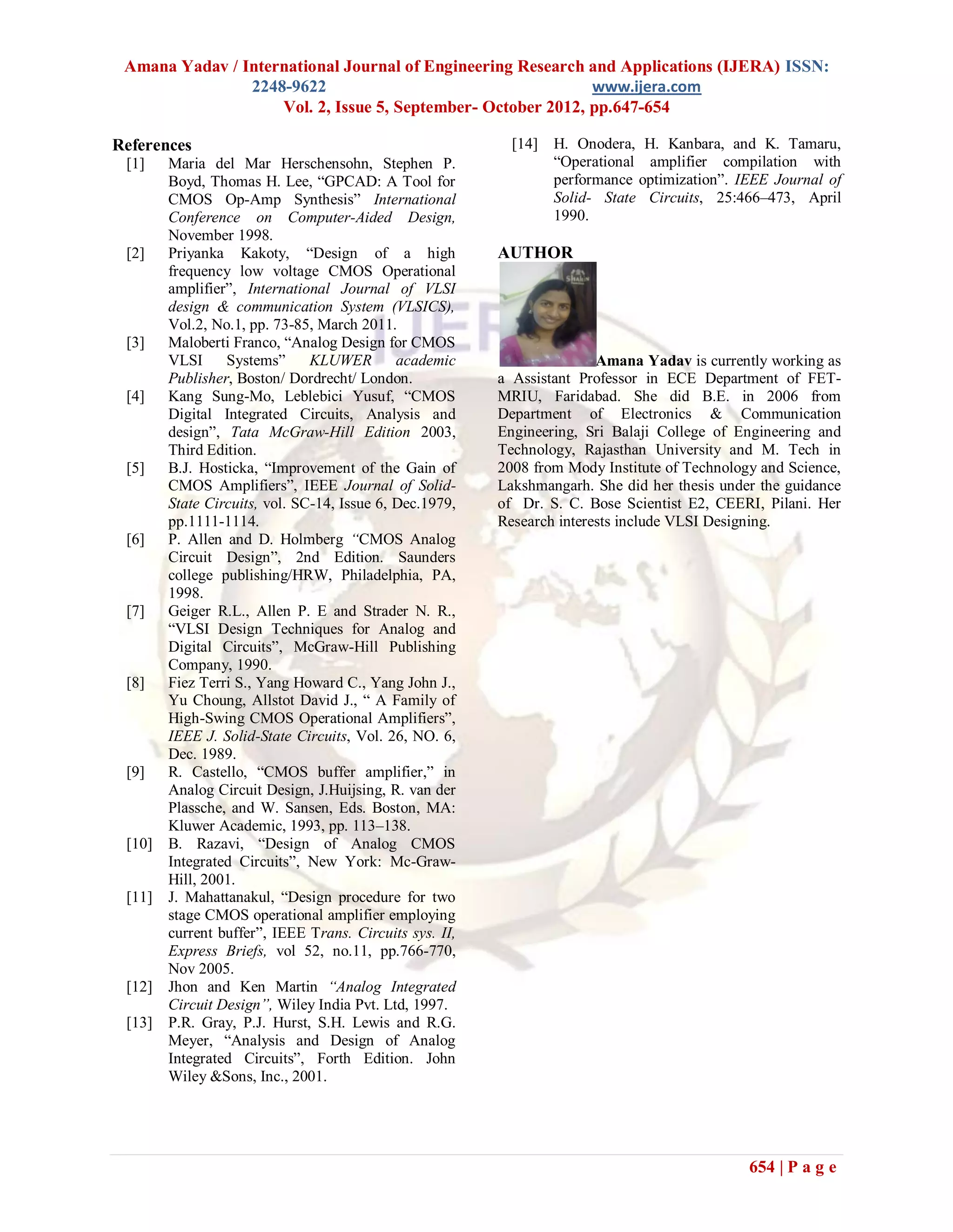 Amana Yadav / International Journal of Engineering Research and Applications (IJERA) ISSN:
                2248-9622                                     www.ijera.com
                    Vol. 2, Issue 5, September- October 2012, pp.647-654

References                                                 [14] H. Onodera, H. Kanbara, and K. Tamaru,
 [1]    Maria del Mar Herschensohn, Stephen P.                  “Operational amplifier compilation with
        Boyd, Thomas H. Lee, “GPCAD: A Tool for                 performance optimization”. IEEE Journal of
        CMOS Op-Amp Synthesis” International                    Solid- State Circuits, 25:466–473, April
        Conference on Computer-Aided Design,                    1990.
        November 1998.
 [2]    Priyanka Kakoty, “Design of a high               AUTHOR
        frequency low voltage CMOS Operational
        amplifier”, International Journal of VLSI
        design & communication System (VLSICS),
        Vol.2, No.1, pp. 73-85, March 2011.
 [3]    Maloberti Franco, “Analog Design for CMOS
        VLSI     Systems”      KLUWER        academic                   Amana Yadav is currently working as
        Publisher, Boston/ Dordrecht/ London.            a Assistant Professor in ECE Department of FET-
 [4]    Kang Sung-Mo, Leblebici Yusuf, “CMOS             MRIU, Faridabad. She did B.E. in 2006 from
        Digital Integrated Circuits, Analysis and        Department of Electronics & Communication
        design”, Tata McGraw-Hill Edition 2003,          Engineering, Sri Balaji College of Engineering and
        Third Edition.                                   Technology, Rajasthan University and M. Tech in
 [5]    B.J. Hosticka, “Improvement of the Gain of       2008 from Mody Institute of Technology and Science,
        CMOS Amplifiers”, IEEE Journal of Solid-         Lakshmangarh. She did her thesis under the guidance
        State Circuits, vol. SC-14, Issue 6, Dec.1979,   of Dr. S. C. Bose Scientist E2, CEERI, Pilani. Her
        pp.1111-1114.                                    Research interests include VLSI Designing.
 [6]    P. Allen and D. Holmberg “CMOS Analog
        Circuit Design”, 2nd Edition. Saunders
        college publishing/HRW, Philadelphia, PA,
        1998.
 [7]    Geiger R.L., Allen P. E and Strader N. R.,
        “VLSI Design Techniques for Analog and
        Digital Circuits”, McGraw-Hill Publishing
        Company, 1990.
 [8]    Fiez Terri S., Yang Howard C., Yang John J.,
        Yu Choung, Allstot David J., “ A Family of
        High-Swing CMOS Operational Amplifiers”,
        IEEE J. Solid-State Circuits, Vol. 26, NO. 6,
        Dec. 1989.
 [9]    R. Castello, “CMOS buffer amplifier,” in
        Analog Circuit Design, J.Huijsing, R. van der
        Plassche, and W. Sansen, Eds. Boston, MA:
        Kluwer Academic, 1993, pp. 113–138.
 [10]   B. Razavi, “Design of Analog CMOS
        Integrated Circuits”, New York: Mc-Graw-
        Hill, 2001.
 [11]   J. Mahattanakul, “Design procedure for two
        stage CMOS operational amplifier employing
        current buffer”, IEEE Trans. Circuits sys. II,
        Express Briefs, vol 52, no.11, pp.766-770,
        Nov 2005.
 [12]   Jhon and Ken Martin “Analog Integrated
        Circuit Design”, Wiley India Pvt. Ltd, 1997.
 [13]   P.R. Gray, P.J. Hurst, S.H. Lewis and R.G.
        Meyer, “Analysis and Design of Analog
        Integrated Circuits”, Forth Edition. John
        Wiley &Sons, Inc., 2001.




                                                                                              654 | P a g e
 