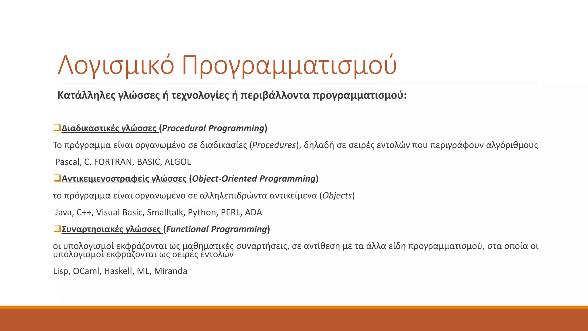 Λογισμικό Προγραμματισμού
Κατάλληλες γλώσσες ή τεχνολογίες ή περιβάλλοντα προγραμματισμού:
❑Διαδικαστικές γλώσσες (Procedural Programming)
Το πρόγραμμα είναι οργανωμένο σε διαδικασίες (Procedures), δηλαδή σε σειρές εντολών που περιγράφουν αλγόριθμους
Pascal, C, FORTRAN, BASIC, ALGOL
❑Αντικειμενοστραφείς γλώσσες (Object-Oriented Programming)
το πρόγραμμα είναι οργανωμένο σε αλληλεπιδρώντα αντικείμενα (Objects)
Java, C++, Visual Basic, Smalltalk, Python, PERL, ADA
❑Συναρτησιακές γλώσσες (Functional Programming)
οι υπολογισμοί εκφράζονται ως μαθηματικές συναρτήσεις, σε αντίθεση με τα άλλα είδη προγραμματισμού, στα οποία οι
υπολογισμοί εκφράζονται ως σειρές εντολών
Lisp, OCaml, Haskell, ML, Miranda
 