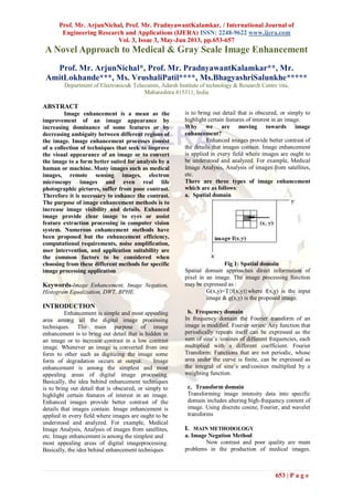 Prof. Mr. ArjunNichal, Prof. Mr. PradnyawantKalamkar, / International Journal of
Engineering Research and Applications (IJERA) ISSN: 2248-9622 www.ijera.com
Vol. 3, Issue 3, May-Jun 2013, pp.653-657
653 | P a g e
A Novel Approach to Medical & Gray Scale Image Enhancement
Prof. Mr. ArjunNichal*, Prof. Mr. PradnyawantKalamkar**, Mr.
AmitLokhande***, Ms. VrushaliPatil****, Ms.BhagyashriSalunkhe*****
Department of Electronics& Telecomm, Adarsh Institute of technology & Research Centre vita,
Maharashtra 415311, India
ABSTRACT
Image enhancement is a mean as the
improvement of an image appearance by
increasing dominance of some features or by
decreasing ambiguity between different regions of
the image. Image enhancement processes consist
of a collection of techniques that seek to improve
the visual appearance of an image or to convert
the image to a form better suited for analysis by a
human or machine. Many images such as medical
images, remote sensing images, electron
microscopy images and even real life
photographic pictures, suffer from poor contrast.
Therefore it is necessary to enhance the contrast.
The purpose of image enhancement methods is to
increase image visibility and details. Enhanced
image provide clear image to eyes or assist
feature extraction processing in computer vision
system. Numerous enhancement methods have
been proposed but the enhancement efficiency,
computational requirements, noise amplification,
user intervention, and application suitability are
the common factors to be considered when
choosing from these different methods for specific
image processing application
Keywords-Image Enhancement, Image Negation,
Histogram Equalization, DWT, BPHE.
INTRODUCTION
Enhancement is simple and most appealing
area among all the digital image processing
techniques. The main purpose of image
enhancement is to bring out detail that is hidden in
an image or to increase contrast in a low contrast
image. Whenever an image is converted from one
form to other such as digitizing the image some
form of degradation occurs at output. Image
enhancement is among the simplest and most
appealing areas of digital image processing.
Basically, the idea behind enhancement techniques
is to bring out detail that is obscured, or simply to
highlight certain features of interest in an image.
Enhanced images provide better contrast of the
details that images contain. Image enhancement is
applied in every field where images are ought to be
understood and analyzed. For example, Medical
Image Analysis, Analysis of images from satellites,
etc. Image enhancement is among the simplest and
most appealing areas of digital imageprocessing.
Basically, the idea behind enhancement techniques
is to bring out detail that is obscured, or simply to
highlight certain features of interest in an image.
Why we are moving towards image
enhancement?
Enhanced images provide better contrast of
the details that images contain. Image enhancement
is applied in every field where images are ought to
be understood and analyzed. For example, Medical
Image Analysis, Analysis of images from satellites,
etc.
There are three types of image enhancement
which are as follows:
a. Spatial domain
Fig 1: Spatial domain
Spatial domain approaches direct information of
pixel in an image. The image processing function
may be expressed as :
G(x,y)=T{f(x,y)}where f(x,y) is the input
image & g(x,y) is the proposed image.
b. Frequency domain
In frequency domain the Fourier transform of an
image is modified. Fourier series: Any function that
periodically repeats itself can be expressed as the
sum of sine‟s /cosines of different frequencies, each
multiplied with a different coefficient. Fourier
Transform: Functions that are not periodic, whose
area under the curve is finite, can be expressed as
the integral of sine‟s and/cosines multiplied by a
weighting function.
c. Transform domain
Transforming image intensity data into specific
domain includes altering high-frequency content of
image. Using discrete cosine, Fourier, and wavelet
transforms
I. MAIN METHODOLOGY
a. Image Negation Method
Now contrast and poor quality are main
problems in the production of medical images.
 