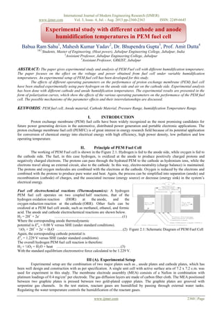 International Journal of Modern Engineering Research (IJMER)
www.ijmer.com Vol. 3, Issue. 4, Jul. - Aug. 2013 pp-2360-2363 ISSN: 2249-6645
www.ijmer.com 2360 | Page
Babua Ram Sahu1
, Mahesh Kumar Yadav2
, Dr. Bhupendra Gupta3
, Prof. Amit Dutta4
1&2
Students, Master of Engineering, (Heat power), Jabalpur Engineering College, Jabalpur, India
3
Assistant Professor, Jabalpur Engineering College, Jabalpur
4
Assistant Professor, GRKIST, Jabalpur
ABSTRACT: The paper gives experimental study and analysis of PEM Fuel cell with different humidification temperature.
The paper focuses on the effect on the voltage and power obtained from fuel cell under variable humidification
temperatures. An experimental setup of PEM fuel cell has been developed for this study.
The effects of different operating parameters on the performance of proton exchange membrane (PEM) fuel cell
have been studied experimentally using pure hydrogen on the anode side and air on the cathode side. Experimental analysis
has been done with different cathode and anode humidification temperatures. The experimental results are presented in the
form of polarization curves, which show the effects of the various operating parameters on the performance of the PEM fuel
cell. The possible mechanisms of the parameter effects and their interrelationships are discussed.
KEYWORDS: PEM fuel cell, Anode material, Cathode Material, Pressure Range, humidification Temperature Range.
I. INTRODUCTION
Proton exchange membrane (PEM) fuel cells have been widely recognized as the most promising candidates for
future power generating devices in the automotive, distributed power generation and portable electronic applications. The
proton exchange membrane fuel cell (PEMFC) is of great interest in energy research field because of its potential application
for conversion of chemical energy into electrical energy with high efficiency, high power density, low pollution and low
operating temperature.
II. Principle of PEM Fuel Cell
The working of PEM Fuel cell is shown in the Figure 2.1. Hydrogen is fed to the anode side, while oxygen is fed to
the cathode side. The fuel, in this case hydrogen, is oxidized at the anode to produce positively charged protons and
negatively charged electrons. The protons can pass through the hydrated PEM to the cathode as hydronium ions, while the
electrons travel along an external circuit, also to the cathode. In this way, electro-neutrality (charge balance) is maintained.
The protons and oxygen molecules are combined with the electrons at the cathode. Oxygen is reduced by the electrons and
combined with the protons to produce pure water and heat. Again, the process can be simplified into separation (anode) and
recombination (cathode) of charges, and the associated increase (energy source) or decrease (energy sink) in the system’s
electrical energy.
Fuel cell electrochemical reactions (Thermodynamics): A hydrogen
PEM fuel cell operates on two coupled half reactions, that of the
hydrogen oxidation reaction (HOR) at the anode, and the
oxygen reduction reaction at the cathode (ORR). Other fuels can be
oxidized at a PEM fuel cell anode, such as methanol, ethanol, and formic
acid. The anode and cathode electrochemical reactions are shown below.
H2 = 2H+
+ 2e-
……………………………………………….(1)
Where the corresponding anode thermodynamic
potential is Eo
a = 0.00 V versus SHE (under standard conditions).
½O2 + 2H+
+ 2e-
= H2O ………………………………………..…….(2) Figure 2.1: Schematic Diagram of PEM Fuel Cell
Again, the corresponding cathode potential is
Eo
c = 1.229 V versus SHE (under standard conditions).
The overall hydrogen PEM fuel cell reaction is therefore:
H2 + ½O2 = H2O + heat …………….………………………………(3)
With the standard equilibrium electromotive force calculated to be 1.229 V.
III (A). Experimental Setup
Experimental setup are the combination of two major plates such as , anode plates and cathode plates, which has
been well design and construction with as per specification. A single unit cell with active surface aria of 7.2 x 7.2 c.m. was
used for experiment in this study. The membrane electrode assembly (MEA) consists of a Nafion in combination with
platinum loadings of 0.4 mg/cm2
per electrode. The gas diffusion layers are made of carbon fiber cloth. The MEA positioned
between two graphite plates is pressed between two gold-plated copper plates. The graphite plates are grooved with
serpentine gas channels. In the test station, reactant gases are humidified by passing through external water tanks.
Regulating the water temperature controls the humidification of the reactant gases.
Experimental study with different cathode and anode
humidification temperatures in PEM fuel cell
 