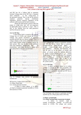 Anand. V. Satpute, Subroto Dutt / International Journal of Engineering Research and
Applications (IJERA) ISSN: 2248-9622 www.ijera.com
Vol. 3, Issue 4, Jul-Aug 2013, pp.667-671
669 | P a g e
and MV bus for a 3-phase fault at generator
terminal Voltage drop on the MV bus is marginal
when compared to the voltage drop at
the generator terminal. This is due do the positive
sequence generator step-up transformer
impedance, positive sequence impedance of the
collector cable section and the fault resistance.
During the fault period, current at MV bus
jumps to a high value and will not experience
an appreciable decay as shown in fig.3. This is
due to the feeding from the other generators
and from the power system.
3.1.2 At MV Bus
A three phase fault is created at the medium
Voltage bus at t=0.02s and cleared at t=0.04s.
Voltage and current waveforms at generator
terminal and MV Bus are shown in Fig.4. There is
voltage collapse at the instant of the fault initiation
and a small residual voltage is present during the
fault period. This may be due to the additional
fault loop impedance introducedby step up
transformers and cables. Results are similar to a
three phase fault at the generator terminal.
Fig. 4. Voltages and currents at generator
terminal and
MV bus for a 3-phase fault at MV Bus
4.2. Phase- Phase fault
4.2.1 At the generator terminal
A phase to phase (phase ‗a‘ to phase
‗b‘) fault is created at generator terminal at t=0.02s
and cleared at t=0.04s.
Fig.5 Voltages and currents at generator terminal
and MV bus for a 3-phase fault at generator
terminal Current going through phase ‗a‘
should return through phase ‗b‘ during the
fault condition. After the fault initiation, this
can be seen as Ia=-Ib, phase ‗a‘ current and
phase ‗b‘ current going in opposite directions
as shown in Fig.5. Ideally, p ha se ‗c‘ current
should decay to zero. Initially there is a marginal
drop of phase ‗c‘ current and afterwards a
transient condition results. This is due to the
feeding from other wind generators and from
the power system.
4.2.2 At MV Bus
A phase to phase (phase ‗a‘ to phase
‗b‘)fault is created at MV bus at t=0.02s and
cleared at t=0.04s.Voltage and current waveforms
are obtained at generator terminal and MV bus as
shown in Fig.6.
Fig. 6.Voltages and currents at generator terminal
and MV bus for a Phase-phase fault at MV Bus.
3.3 Phase- ground fault
3.3.1 Phase- ground fault at generator terminal
A phase to ground fault is
created at Generator terminal at t=0.02s and
cleared at t=0.04s. The voltage and current
 