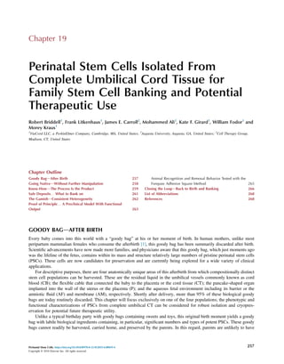 Chapter 19
Perinatal Stem Cells Isolated From
Complete Umbilical Cord Tissue for
Family Stem Cell Banking and Potential
Therapeutic Use
Robert Briddell1
, Frank Litkenhaus1
, James E. Carroll2
, Mohammed Ali2
, Kate F. Girard1
, William Fodor3
and
Morey Kraus1
1
ViaCord LLC, a PerkinElmer Company, Cambridge, MA, United States; 2
Augusta University, Augusta, GA, United States; 3
Cell Therapy Group,
Madison, CT, United States
Chapter Outline
Goody BagdAfter Birth 257
Going NativedWithout Further Manipulation 258
Know-HowdThe Process Is the Product 259
Safe Deposits. What to Bank on 261
The GamishdConsistent Heterogeneity 262
Proof of Principle. A Preclinical Model With Functional
Output 263
Animal Recognition and Removal Behavior Tested with the
Forepaw Adhesive Square Method 265
Closing the LoopdBack to Birth and Banking 266
List of Abbreviations 268
References 268
GOODY BAGdAFTER BIRTH
Every baby comes into this world with a “goody bag” at his or her moment of birth. In human mothers, unlike most
peripartum mammalian females who consume the afterbirth [1], this goody bag has been summarily discarded after birth.
Scientiﬁc advancements have now made more families, and physicians aware that this goody bag, which just moments ago
was the lifeline of the fetus, contains within its mass and structure relatively large numbers of pristine perinatal stem cells
(PSCs). These cells are now candidates for preservation and are currently being explored for a wide variety of clinical
applications.
For descriptive purposes, there are four anatomically unique areas of this afterbirth from which compositionally distinct
stem cell populations can be harvested. These are the residual liquid in the umbilical vessels commonly known as cord
blood (CB); the ﬂexible cable that connected the baby to the placenta or the cord tissue (CT); the pancake-shaped organ
implanted into the wall of the uterus or the placenta (P); and the aqueous fetal environment including its barrier or the
amniotic ﬂuid (AF) and membrane (AM), respectively. Shortly after delivery, more than 95% of these biological goody
bags are today routinely discarded. This chapter will focus exclusively on one of the four populations; the phenotypic and
functional characterizations of PSCs from complete umbilical CT can be considered for robust isolation and cryopres-
ervation for potential future therapeutic utility.
Unlike a typical birthday party with goody bags containing sweets and toys, this original birth moment yields a goody
bag with labile biological ingredients containing, in particular, signiﬁcant numbers and types of potent PSCs. These goody
bags cannot readily be harvested, carried home, and preserved by the parents. In this regard, parents are unlikely to have
Perinatal Stem Cells. https://doi.org/10.1016/B978-0-12-812015-6.00019-4
Copyright © 2018 Elsevier Inc. All rights reserved.
257
 