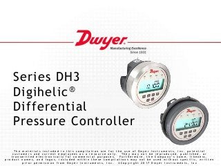 Series DH3
Digihelic®
Differential
Pressure Controller
T h e m a t e r i a l s i n c l u d e d i n t h i s c o m p i l a t i o n a r e f o r t h e u s e o f D w y e r I n s t r u m e n t s , I n c . p o t e n t i a l
c u s t o m e r s a n d c u r r e n t e m p l o y e e s a s a r e s o u r c e o n l y . T h e y m a y n o t b e r e p r o d u c e d , p u b l i s h e d , o r
t r a n s m i t t e d e l e c t r o n i c a l l y f o r c o m m e r c i a l p u r p o s e s . F u r t h e r m o r e , t h e C o m p a n y ’ s n a m e , l i k e n e s s ,
p r o d u c t n a m e s , a n d l o g o s , i n c l u d e d w i t h i n t h e s e c o m p i l a t i o n s m a y n o t b e u s e d w i t h o u t s p e c i f i c , w r i t t e n
p r i o r p e r m i s s i o n f r o m D w y e r I n s t r u m e n t s , I n c . © C o p y r i g h t 2 0 1 7 D w y e r I n s t r u m e n t s , I n c
 