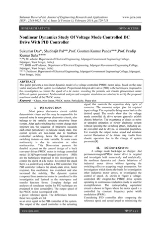 Sukumar Das et al Int. Journal of Engineering Research and Applications
ISSN : 2248-9622, Vol. 4, Issue 2( Version 1), February 2014, pp.729-733
RESEARCH ARTICLE

www.ijera.com

OPEN ACCESS

Nonlinear Dynamics Study Of Voltage Mode Controlled DC
Drive With PID Controller
Sukumar Das*, Shubhajit Pal**,Prof. Goutam Kumar Panda***,Prof. Pradip
Kumar Saha****
*,**( PG scholar, Department of Electrical Engineering, Jalpaiguri Government Engineering College,
Jalpaiguri, West Bengal, India,)
***( HOD and Professor, Department of Electrical Engineering, Jalpaiguri Government Engineering College,
Jalpaiguri, West Bengal, India)
**** (Professor, Department of Electrical Engineering, Jalpaiguri Government Engineering College, Jalpaiguri,
West Bengal, India)

ABSTRACT
This paper presents a non-linear dynamic model of a voltage controlled PMDC motor drive, based on the state
vector analysis of the system is conducted. Proportional-Integral-derivative (PID) is the techniques proposed in
this investigation to control the speed of a dc motor, revealing the periodic and chaotic phenomenon under
different system parameter. Mathematical analysis and computer simulation are attached to verify the proposed
non-linear model of the PMDC motor.
Keywords – Chaos, Non-linear, PMDC motor, Periodicity, Phase-plot
signal that controls the operation duty cycle of
converter. The converter output give the required
I. INTRODUCTION
input voltage Vin required to bring motor back to the
Most power electronics circuit exhibit
desired speed. The results show that the voltage
deterministic chaos and this may be responsible for
mode controlled dc drive system generally exhibit
unusual noise in some power electronics circuit, also
chaotic behavior. The occurrence of chaos as noisy
belongs to the variable structure piecewise linear
or unstable operation of power electronic system
system. After each switching the system change their
without ignoring the switching effect, including dcstructure and the sequence of structures succeeds
dc converter and dc drives, in industrial properties.
each other periodically in periodic steady state. The
For example the output motor speed and armature
overall system are non-linear due to feedback
current fluctuation of dc drives may results from
controlled switching, hence the dependence of
chaotic operation due to the change of system
switching instants on state variable. In some cases
parameter[4].
nonlinearity is due to saturation or other
nonlinearities. This Dissertation presents the
detailed account on the control design of a buck
converter driven PMDC motor in voltage controlled
mode[1]-[3].Proportional-Integral-derivative (PID)
are the techniques proposed in this investigation to
control the speed of a dc motor. To control the speed
there is a control loop which is a PID controller. The
PID controller reduces the steady-state error, faster
response, less oscillation, low overshoot and also
increased the stability. The dynamic system
composed from converter/motor is considered in this
investigation and derived in the state-space and
transfer function forms. Complete design and
analyses of simulation results for PID technique are
presented in time domain[16]. The output speed of
the PMDC motor is compared with
a preset reference speed. The differences between
these two signals are fed
as an error signal to the PID controller of the system.
The output of the speed controller is the actuating
www.ijera.com

II.

DC DRIVE SYSTEM

A voltage mode buck-type dc chopper –fed
permanent-magnet(PM)dc motor drive is targeted
and investigate both numerically and analytically,
the nonlinear dynamics and chaotic behaviour of
industrial motor drives without ignoring the
switching effect or accepting rough assumption. For
investigation which forms the basis for investigation
other industrial motor drives, to investigated the
control of speed. As shown in Figure a voltagecontrolled DC chopper-fed PMDC drive system
operating in continuous conduction mode is used for
exemplification. The corresponding equivalent
circuit is shown in Figure where the motor speed v is
controlled by constant frequency pulse width
modulation (PWM).
Considering PID controller after comparing the
reference speed and actual speed to minimizing the

729 | P a g e

 
