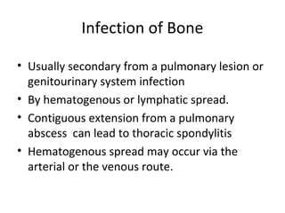 Infection of Bone
• Usually secondary from a pulmonary lesion or
genitourinary system infection
• By hematogenous or lymphatic spread.
• Contiguous extension from a pulmonary
abscess can lead to thoracic spondylitis
• Hematogenous spread may occur via the
arterial or the venous route.
 