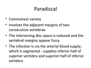 Paradiscal
• Commonest variety
• involves the adjacent margins of two
consecutive vertebrae
• The intervening disc space is reduced and the
vertebral margins appear fuzzy
• The infection is via the arterial blood supply,
which is segmental - supplies inferior half of
superior vertebra and superior half of inferior
vertebra
 
