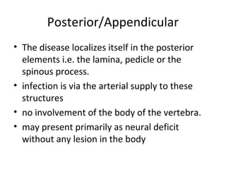 Posterior/Appendicular
• The disease localizes itself in the posterior
elements i.e. the lamina, pedicle or the
spinous process.
• infection is via the arterial supply to these
structures
• no involvement of the body of the vertebra.
• may present primarily as neural deficit
without any lesion in the body
 