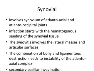 Synovial
• involves synovium of atlanto-axial and
atlanto-occipital joints
• infection starts with the hematogenous
seeding of the synovial tissue
• The synovitis involves the lateral masses and
articular surfaces
• The combination of bony and ligamentous
destruction leads to instability of the atlanto-
axial complex
• secondary basiliar invagination
 