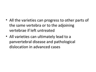 • All the varieties can progress to other parts of
the same vertebra or to the adjoining
vertebrae if left untreated
• All varieties can ultimately lead to a
panvertebral disease and pathological
dislocation in advanced cases
 