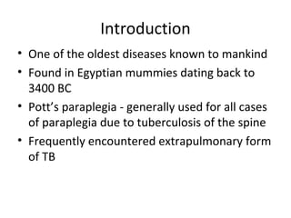 Introduction
• One of the oldest diseases known to mankind
• Found in Egyptian mummies dating back to
3400 BC
• Pott’s paraplegia - generally used for all cases
of paraplegia due to tuberculosis of the spine
• Frequently encountered extrapulmonary form
of TB
 