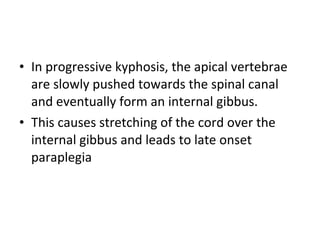 • In progressive kyphosis, the apical vertebrae
are slowly pushed towards the spinal canal
and eventually form an internal gibbus.
• This causes stretching of the cord over the
internal gibbus and leads to late onset
paraplegia
 