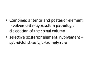 • Combined anterior and posterior element
involvement may result in pathologic
dislocation of the spinal column
• selective posterior element involvement –
spondylolisthesis, extremely rare
 