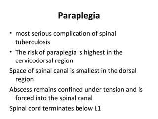 Paraplegia
• most serious complication of spinal
tuberculosis
• The risk of paraplegia is highest in the
cervicodorsal region
Space of spinal canal is smallest in the dorsal
region
Abscess remains confined under tension and is
forced into the spinal canal
Spinal cord terminates below L1
 