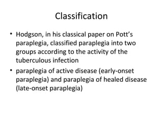 Classification
• Hodgson, in his classical paper on Pott’s
paraplegia, classified paraplegia into two
groups according to the activity of the
tuberculous infection
• paraplegia of active disease (early-onset
paraplegia) and paraplegia of healed disease
(late-onset paraplegia)
 