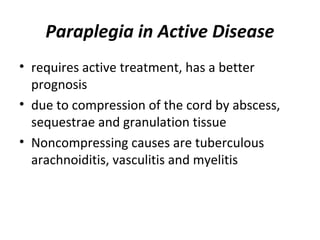 Paraplegia in Active Disease
• requires active treatment, has a better
prognosis
• due to compression of the cord by abscess,
sequestrae and granulation tissue
• Noncompressing causes are tuberculous
arachnoiditis, vasculitis and myelitis
 