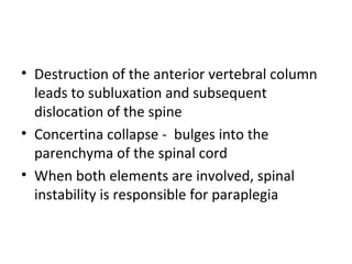 • Destruction of the anterior vertebral column
leads to subluxation and subsequent
dislocation of the spine
• Concertina collapse - bulges into the
parenchyma of the spinal cord
• When both elements are involved, spinal
instability is responsible for paraplegia
 