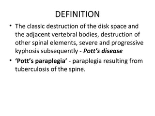 DEFINITION
• The classic destruction of the disk space and
the adjacent vertebral bodies, destruction of
other spinal elements, severe and progressive
kyphosis subsequently - Pott’s disease
• ‘Pott’s paraplegia’ - paraplegia resulting from
tuberculosis of the spine.
 