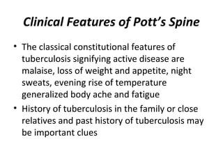 Clinical Features of Pott’s Spine
• The classical constitutional features of
tuberculosis signifying active disease are
malaise, loss of weight and appetite, night
sweats, evening rise of temperature
generalized body ache and fatigue
• History of tuberculosis in the family or close
relatives and past history of tuberculosis may
be important clues
 
