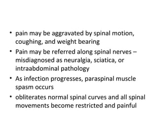 • pain may be aggravated by spinal motion,
coughing, and weight bearing
• Pain may be referred along spinal nerves –
misdiagnosed as neuralgia, sciatica, or
intraabdominal pathology
• As infection progresses, paraspinal muscle
spasm occurs
• obliterates normal spinal curves and all spinal
movements become restricted and painful
 