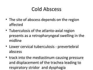 Cold Abscess
• The site of abscess depends on the region
affected
• Tuberculosis of the atlanto-axial region
presents as a retropharyngeal swelling in the
midline
• Lower cervical tuberculosis - prevertebral
abscess
• track into the mediastinum causing pressure
and displacement of the trachea leading to
respiratory stridor and dysphagia
 