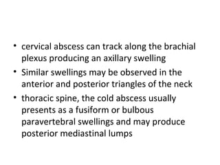 • cervical abscess can track along the brachial
plexus producing an axillary swelling
• Similar swellings may be observed in the
anterior and posterior triangles of the neck
• thoracic spine, the cold abscess usually
presents as a fusiform or bulbous
paravertebral swellings and may produce
posterior mediastinal lumps
 