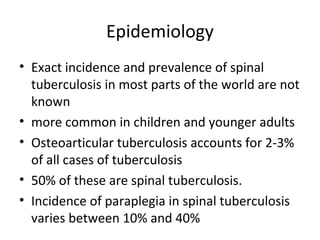 Epidemiology
• Exact incidence and prevalence of spinal
tuberculosis in most parts of the world are not
known
• more common in children and younger adults
• Osteoarticular tuberculosis accounts for 2-3%
of all cases of tuberculosis
• 50% of these are spinal tuberculosis.
• Incidence of paraplegia in spinal tuberculosis
varies between 10% and 40%
 
