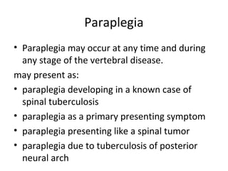 Paraplegia
• Paraplegia may occur at any time and during
any stage of the vertebral disease.
may present as:
• paraplegia developing in a known case of
spinal tuberculosis
• paraplegia as a primary presenting symptom
• paraplegia presenting like a spinal tumor
• paraplegia due to tuberculosis of posterior
neural arch
 