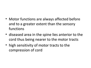 • Motor functions are always affected before
and to a greater extent than the sensory
functions
• diseased area in the spine lies anterior to the
cord thus being nearer to the motor tracts
• high sensitivity of motor tracts to the
compression of cord
 