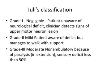 Tuli’s classification
• Grade-I - Negligible - Patient unaware of
neurological deficit, clinician detects signs of
upper motor neuron lesion
• Grade-II Mild Patient aware of deficit but
manages to walk with support
• Grade-III Moderate Nonambulatory because
of paralysis (in extension), sensory deficit less
than 50%
 
