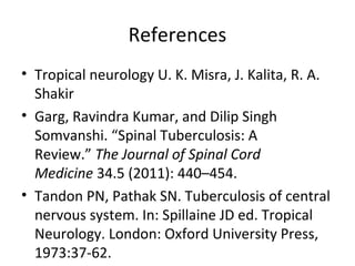 References
• Tropical neurology U. K. Misra, J. Kalita, R. A.
Shakir
• Garg, Ravindra Kumar, and Dilip Singh
Somvanshi. “Spinal Tuberculosis: A
Review.” The Journal of Spinal Cord
Medicine 34.5 (2011): 440–454.
• Tandon PN, Pathak SN. Tuberculosis of central
nervous system. In: Spillaine JD ed. Tropical
Neurology. London: Oxford University Press,
1973:37-62.
 