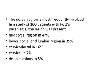 • The dorsal region is most frequently involved
In a study of 100 patients with Pott’s
paraplegia, the lesion was present
• middorsal region in 47%
• lower dorsal and lumbar region in 35%
• cervicodorsal in 16%
• cervical in 7%
• double lesions in 5%
 