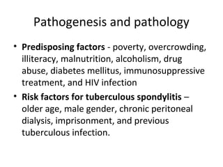 Pathogenesis and pathology
• Predisposing factors - poverty, overcrowding,
illiteracy, malnutrition, alcoholism, drug
abuse, diabetes mellitus, immunosuppressive
treatment, and HIV infection
• Risk factors for tuberculous spondylitis –
older age, male gender, chronic peritoneal
dialysis, imprisonment, and previous
tuberculous infection.
 