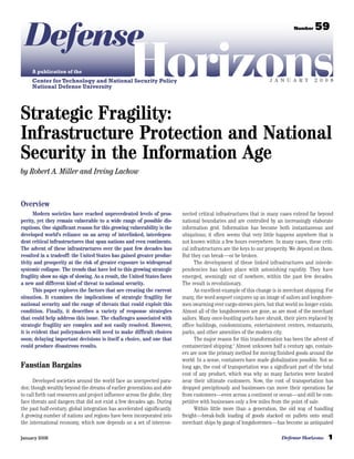 Defense                                                                                                                         Number    59



     A publication of the
                                                     Horizons
     Center for Technology and National Security Policy
     National Defense University
                                                                                                                     J A N U A R Y         2 0 0 8




Strategic Fragility:
Infrastructure Protection and National
Security in the Information Age
by Robert A. Miller and Irving Lachow



Overview
      Modern societies have reached unprecedented levels of pros-           nected critical infrastructures that in many cases extend far beyond
perity, yet they remain vulnerable to a wide range of possible dis-         national boundaries and are controlled by an increasingly elaborate
ruptions. One significant reason for this growing vulnerability is the      information grid. Information has become both instantaneous and
developed world’s reliance on an array of interlinked, interdepen-          ubiquitous; it often seems that very little happens anywhere that is
dent critical infrastructures that span nations and even continents.        not known within a few hours everywhere. In many cases, these criti-
The advent of these infrastructures over the past few decades has           cal infrastructures are the keys to our prosperity. We depend on them.
resulted in a tradeoff: the United States has gained greater produc-        But they can break—or be broken.
tivity and prosperity at the risk of greater exposure to widespread               The development of these linked infrastructures and interde-
systemic collapse. The trends that have led to this growing strategic       pendencies has taken place with astonishing rapidity. They have
fragility show no sign of slowing. As a result, the United States faces     emerged, seemingly out of nowhere, within the past few decades.
a new and different kind of threat to national security.                    The result is revolutionary.
      This paper explores the factors that are creating the current               An excellent example of this change is in merchant shipping. For
situation. It examines the implications of strategic fragility for          many, the word seaport conjures up an image of sailors and longshore-
national security and the range of threats that could exploit this          men swarming over cargo-strewn piers, but that world no longer exists.
condition. Finally, it describes a variety of response strategies           Almost all of the longshoremen are gone, as are most of the merchant
that could help address this issue. The challenges associated with          sailors. Many once-bustling ports have shrunk, their piers replaced by
strategic fragility are complex and not easily resolved. However,           office buildings, condominiums, entertainment centers, restaurants,
it is evident that policymakers will need to make difficult choices         parks, and other amenities of the modern city.
soon; delaying important decisions is itself a choice, and one that               The major reason for this transformation has been the advent of
could produce disastrous results.                                           containerized shipping.1 Almost unknown half a century ago, contain-
                                                                            ers are now the primary method for moving finished goods around the
                                                                            world. In a sense, containers have made globalization possible. Not so
Faustian Bargains                                                           long ago, the cost of transportation was a significant part of the total
                                                                            cost of any product, which was why so many factories were located
      Developed societies around the world face an unexpected para-         near their ultimate customers. Now, the cost of transportation has
dox: though wealthy beyond the dreams of earlier generations and able       dropped precipitously and businesses can move their operations far
to call forth vast resources and project influence across the globe, they   from customers—even across a continent or ocean—and still be com-
face threats and dangers that did not exist a few decades ago. During       petitive with businesses only a few miles from the point of sale.
the past half-century, global integration has accelerated significantly.          Within little more than a generation, the old way of handling
A growing number of nations and regions have been incorporated into         freight—break-bulk loading of goods stacked on pallets onto small
the international economy, which now depends on a set of intercon-          merchant ships by gangs of longshoremen—has become as antiquated

January 2008                                                                                                               Defense Horizons      1
 