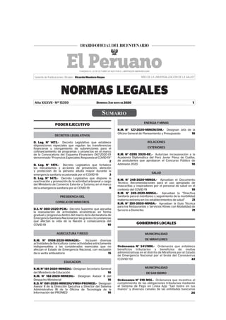 SUMARIO
DOMINGO 3 DE MAYO DE 2020
NORMAS LEGALES
1
Gerente de Publicaciones Oficiales : Ricardo Montero Reyes “AÑO DE LA UNIVERSALIZACIÓN DE LA SALUD”
Año XXXVII - Nº 15399
PODER EJECUTIVO
DECRETOS LEGISLATIVOS
D. Leg. N° 1473.- Decreto Legislativo que establece
disposiciones especiales que regulan las transferencias
financieras u otorgamiento de subvenciones para el
cofinanciamiento de programas o proyectos en el marco
de la Convocatoria del Esquema Financiero 067-2020-01
denominado “Proyectos Especiales: Respuesta al COVID-19”
2
D. Leg. N° 1474.- Decreto Legislativo que fortalece
los mecanismos y acciones de prevención, atención
y protección de la persona adulta mayor durante la
emergencia sanitaria ocasionada por el COVID-19 3
D. Leg. N° 1475.- Decreto Legislativo que dispone la
reactivación y promoción de la actividad artesanal a cargo
del Ministerio de Comercio Exterior y Turismo, en el marco
de la emergencia sanitaria por el COVID-19 9
PRESIDENCIA DEL
CONSEJO DE MINISTROS
D.S. N° 080-2020-PCM.- Decreto Supremo que aprueba
la reanudación de actividades económicas en forma
gradual y progresiva dentro del marco de la declaratoria de
EmergenciaSanitariaNacionalporlasgravescircunstancias
que afectan la vida de la Nación a consecuencia del
COVID-19 10
AGRICULTURA Y RIEGO
R.M. N° 0108-2020-MINAGRI.- Incluyen diversas
actividades de floricultura como actividades estrictamente
indispensables a las consideradas esenciales que no
afectan el Estado de Emergencia Nacional, con exclusión
de la venta ambulatoria 15
EDUCACION
R.M. N° 181-2020-MINEDU.- Designan Secretario General
del Ministerio de Educación 16
R.M. N° 182-2020-MINEDU.- Designan Asesor II del
Despacho Ministerial 16
R.D. N° 081-2020-MINEDU/VMGI-PRONIED.- Designan
Asesor II de la Dirección Ejecutiva y Director del Sistema
Administrativo III de la Oficina de Tecnología de la
Información del PRONIED 16
ENERGIA Y MINAS
R.M. N° 127-2020-MINEM/DM.- Designan Jefa de la
Oficina General de Planeamiento y Presupuesto 18
RELACIONES
EXTERIORES
R.M. N° 0295 2020-RE.- Autorizan incorporación a la
Academia Diplomática del Perú Javier Pérez de Cuéllar,
de postulantes que aprobaron el Concurso Público de
Admisión 2020 18
SALUD
R.M. N° 248-2020-MINSA.- Aprueban el Documento
Técnico: Recomendaciones para el uso apropiado de
mascarillas y respiradores por el personal de salud en el
contexto del COVID-19 19
R.M. N° 249-2020-MINSA.- Aprueban la “Directiva
Sanitaria para el monitoreo y seguimiento de la morbilidad
materna extrema en los establecimientos de salud” 21
R.M. N° 250-2020-MINSA.- Aprueban la Guía Técnica
para los Restaurantes y Servicios Afines con Modalidad de
Servicio a Domicilio 21
GOBIERNOS LOCALES
MUNICIPALIDAD
DE MIRAFLORES
Ordenanza N° 541/MM.- Ordenanza que establece
beneficios tributarios y beneficios de multas
administrativas en el distrito de Miraflores por el Estado
de Emergencia Nacional por el brote del Coronavirus
(COVID-19) 22
MUNICIPALIDAD
DE SAN ISIDRO
Ordenanza N° 519-MSI.- Ordenanza que incentiva el
cumplimiento de las obligaciones tributarias mediante
el Sistema de Pago en Linea App “San Isidro en tus
manos” y diversos canales de las entidades bancarias
26
Firmado Digitalmente por:
EMPRESA PERUANA DE SERVICIOS
EDITORIALES S.A. - EDITORA PERU
Fecha: 03/05/2020 04:35:15
 