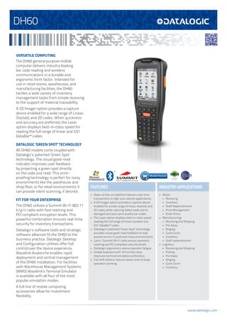 www.datalogic.com
DH60
FEATURES INDUSTRY-APPLICATIONS
VERSATILE COMPUTING
The DH60 general purpose mobile
computer delivers industry leading
bar code reading and wireless
communications in a durable and
ergonomic form factor. Intended for
use in retail stores, warehouses, and
manufacturing facilities, the DH60
tackles a wide variety of inventory
management tasks from simple receiving
to the support of material traceability.
A 2D Imager option provides a capture
device enabled for a wide range of Linear,
Stacked, and 2D codes. When quickness
and accuracy are preferred, the Laser
option displays best-in-class speed for
reading the full range of linear and GS1
DataBar™ codes.
DATALOGIC ‘GREEN SPOT’ TECHNOLOGY
All DH60 models come coupled with
Datalogic’s patented ‘Green Spot’
technology. The visual good-read
indicator improves user feedback
by projecting a green spot directly
on the code just read. This error-
proofing technology is perfect for noisy
environments like the warehouse and
shop floor, or for retail environments it
can provide silent scanning, if desired.
FIT FOR YOUR ENTERPRISE
The DH60 utilizes a Summit Wi-Fi 802.11
b/g/n radio with fast roaming and
PCI compliant encryption levels. This
powerful combination ensures real-time
security for inventory transactions.
Datalogic’s software tools and strategic
software alliances fit the DH60 to the
business practice. Datalogic Desktop
and Configuration utilities offer full
control over the device experience.
Wavelink Avalanche enables rapid
deployment and central management
of the DH60 installation. For facilities
with Warehouse Management Systems
(WMS) Wavelink’s Terminal Emulator
is available with all four of the most
popular emulation modes.
A full line of mobile computing
accessories allow for investment
flexibility.
•	 State-of-the-art platform delivers real-time
transactions in high scan volume applications
•	 A 2D Imager option provides a capture device
enabled for a wide range of linear, stacked, and
2D codes while reducing failed reads due to
damaged and poor print quality bar codes
•	 The Laser option displays best-in-class speed
reading the full range of linear symbols and
GS1 DataBar™ codes
•	 Datalogic’s patented ‘Green Spot’ technology
provides visual good-read feedback to help
prevent errors in quiet and noisy environments
•	 Laird / Summit Wi-Fi radio ensure seamless
roaming and PCI compliant security levels
•	 Datalogic ergonomics reduce operator fatigue
•	 Simple keyboard with 10 function keys
improves terminal emulation proficiency
•	 Full shift battery reduces down-time to keep
operators working
•	 Retail:
•	 Receiving
•	 Inventory
•	 Shelf Replenishment
•	 Price Management
•	 Order Entry
•	 Manufacturing:
•	 Receiving and Shipping
•	 Put Away
•	 Staging
•	 Cycle Count
•	 Inventory
•	 Shelf replenishment
•	 Logistics:
•	 Receiving and Shipping
•	 Picking
•	 Put Away
•	 Staging
•	 Cycle Count
•	 Inventory
G R E E N
S P O T
 