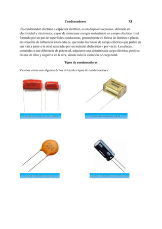 Condensadores XI
Un condensador eléctrico o capacitor eléctrico, es un dispositivo pasivo, utilizado en
electricidad y electrónica, capaz de almacenar energía sustentando un campo eléctrico. Está
formado por un par de superficies conductoras, generalmente en forma de láminas o placas,
en situación de influencia total (esto es, que todas las líneas de campo eléctrico que parten de
una van a parar a la otra) separadas por un material dieléctrico o por vacío.​ Las placas,
sometidas a una diferencia de potencial, adquieren una determinada carga eléctrica, positiva
en una de ellas y negativa en la otra, siendo nula la variación de carga total.
Tipos de condensadores
Veamos cómo son algunos de los diferentes tipos de condensadores:
 