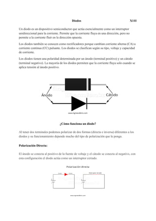 Diodos X11I
Un diodo es un dispositivo semiconductor que actúa esencialmente como un interruptor
unidireccional para la corriente. Permite que la corriente fluya en una dirección, pero no
permite a la corriente fluir en la dirección opuesta.
Los diodos también se conocen como rectificadores porque cambian corriente alterna (CA) a
corriente continua (CC) pulsante. Los diodos se clasifican según su tipo, voltaje y capacidad
de corriente.
Los diodos tienen una polaridad determinada por un ánodo (terminal positivo) y un cátodo
(terminal negativo). La mayoría de los diodos permiten que la corriente fluya solo cuando se
aplica tensión al ánodo positivo.
¿Cómo funciona un diodo?
Al tener dos terminales podemos polarizar de dos formas (directa e inversa) diferentes a los
diodos y su funcionamiento depende mucho del tipo de polarización que le ponga.
Polarización Directa:
El ánodo se conecta al positivo de la fuente de voltaje y el cátodo se conecta al negativo, con
esta configuración el diodo actúa como un interruptor cerrado.
 
