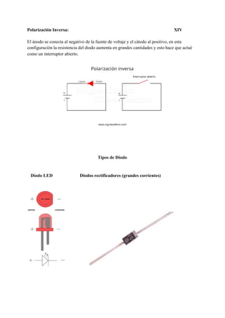Polarización Inversa: XIV
El ánodo se conecta al negativo de la fuente de voltaje y el cátodo al positivo, en esta
configuración la resistencia del diodo aumenta en grandes cantidades y esto hace que actué
como un interruptor abierto.
Tipos de Diodo
Diodo LED ​Diodos rectificadores (grandes corrientes)
 