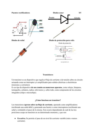 Puentes rectificadores Diodos zener XV
Diodos de señal Diodo de protección para relés
Transistores
Un transistor es un dispositivo que regula el flujo de corriente o de tensión sobre un circuito
actuando como un interruptor y/o amplificador para señales eléctricas o electrónicas
(tensiones y corrientes).
Es un tipo de dispositivo ​de uso común en numerosos aparatos​, como relojes, lámparas,
tomógrafos, celulares, radios, ​televisores​ y, sobre todo, como componente de los circuitos
integrados (chips o microchips).
¿Cómo funciona un transistor?
Los transistores​ operan sobre un flujo de corriente​, operando como amplificadores
(recibiendo una señal débil y generando una fuerte) o como interruptores (recibiendo una
señal y cortándole el paso) de la misma. Esto ocurre dependiendo de cuál de las tres
posiciones ocupe un transistor en un determinado momento, y que son:
● En activa.​ Se permite el paso de un nivel de corriente variable (más o menos
corriente).
 