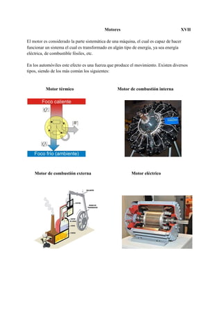 Motores XVII
El motor es considerado ​la parte sistemática de una máquina, el cual es capaz de hacer
funcionar un sistema el cual es transformado en algún tipo de energía, ya sea energía
eléctrica, de combustible fósiles, etc.
En los automóviles este efecto es una fuerza que produce el movimiento. Existen diversos
tipos, siendo de los más común los siguientes:
​Motor térmico ​ ​Motor de combustión interna
Motor de combustión externa Motor eléctrico
 